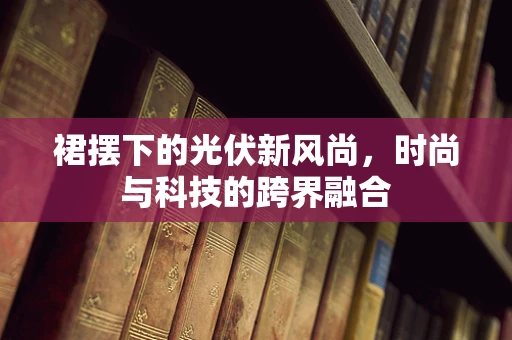 裙摆下的光伏新风尚，时尚与科技的跨界融合