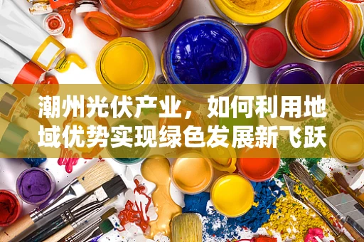 潮州光伏产业，如何利用地域优势实现绿色发展新飞跃？