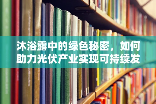 沐浴露中的绿色秘密，如何助力光伏产业实现可持续发展？