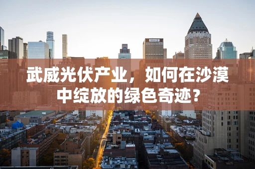 武威光伏产业，如何在沙漠中绽放的绿色奇迹？