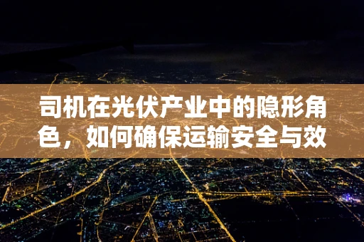 司机在光伏产业中的隐形角色，如何确保运输安全与效率？