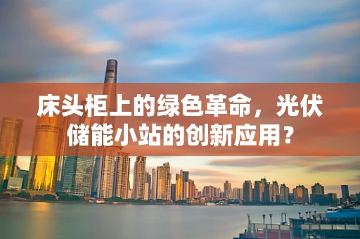 床头柜上的绿色革命，光伏储能小站的创新应用？