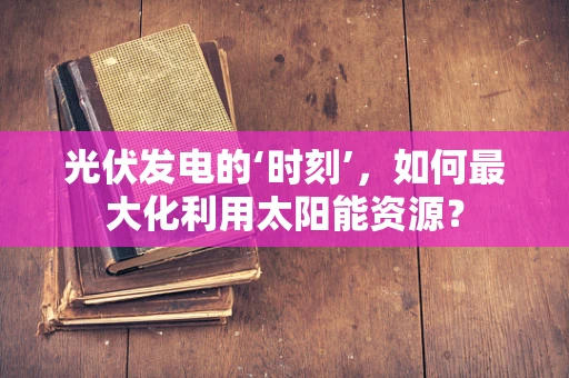 光伏发电的‘时刻’，如何最大化利用太阳能资源？