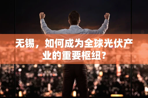 无锡，如何成为全球光伏产业的重要枢纽？