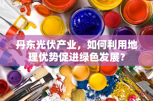 丹东光伏产业，如何利用地理优势促进绿色发展？