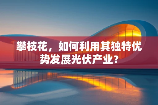 攀枝花，如何利用其独特优势发展光伏产业？