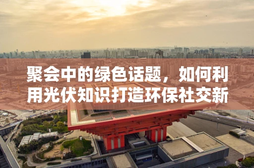 聚会中的绿色话题，如何利用光伏知识打造环保社交新风尚？