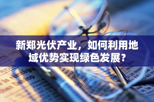 新郑光伏产业，如何利用地域优势实现绿色发展？
