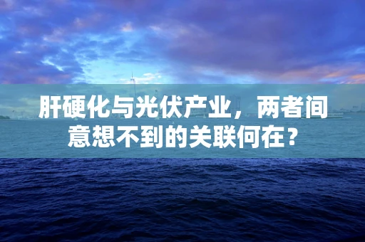 肝硬化与光伏产业，两者间意想不到的关联何在？