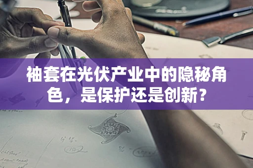 袖套在光伏产业中的隐秘角色，是保护还是创新？
