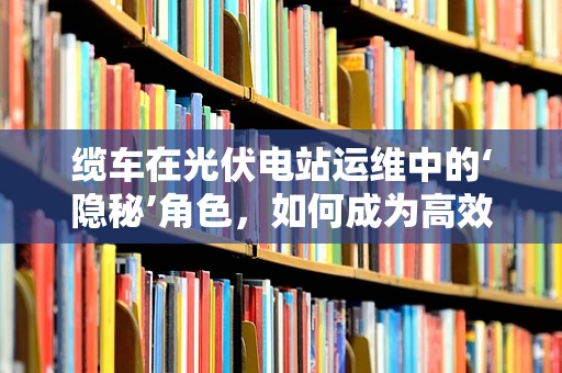 缆车在光伏电站运维中的‘隐秘’角色，如何成为高效运维的‘空中使者’？