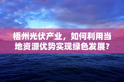 梧州光伏产业，如何利用当地资源优势实现绿色发展？