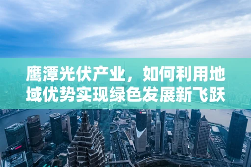 鹰潭光伏产业，如何利用地域优势实现绿色发展新飞跃？