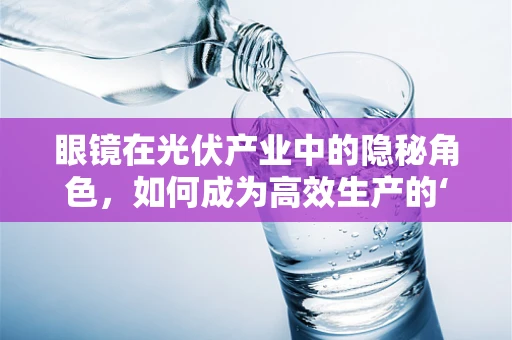 眼镜在光伏产业中的隐秘角色，如何成为高效生产的‘透视镜’？