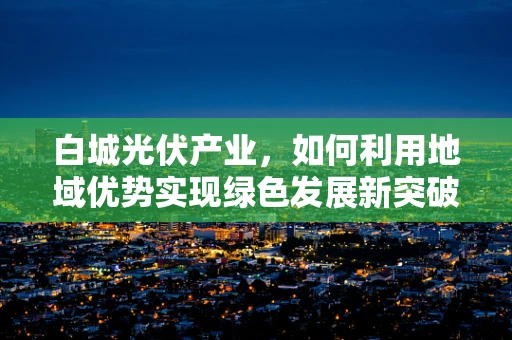 白城光伏产业，如何利用地域优势实现绿色发展新突破？