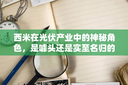 西米在光伏产业中的神秘角色，是噱头还是实至名归的增效剂？