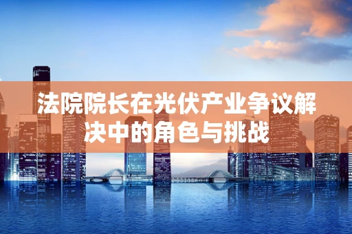 法院院长在光伏产业争议解决中的角色与挑战