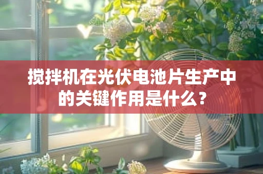 搅拌机在光伏电池片生产中的关键作用是什么？