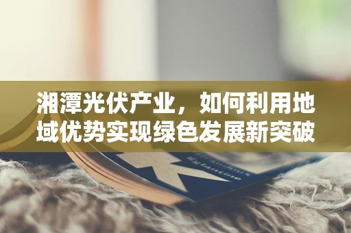 湘潭光伏产业，如何利用地域优势实现绿色发展新突破？