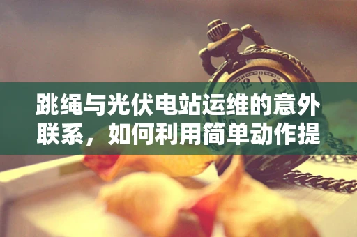 跳绳与光伏电站运维的意外联系，如何利用简单动作提升效率？