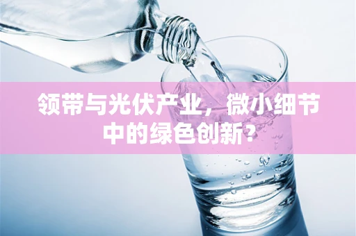 领带与光伏产业，微小细节中的绿色创新？
