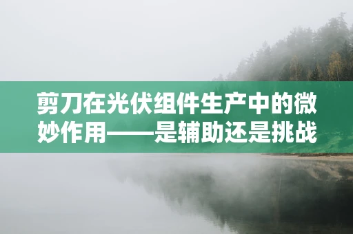 剪刀在光伏组件生产中的微妙作用——是辅助还是挑战？