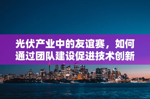 光伏产业中的友谊赛，如何通过团队建设促进技术创新？