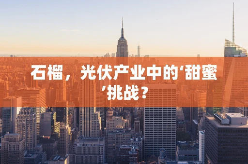 石榴，光伏产业中的‘甜蜜’挑战？