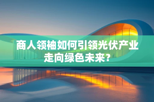 商人领袖如何引领光伏产业走向绿色未来？