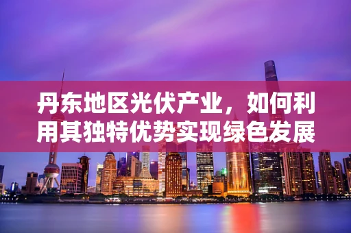 丹东地区光伏产业，如何利用其独特优势实现绿色发展？