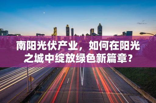 南阳光伏产业，如何在阳光之城中绽放绿色新篇章？