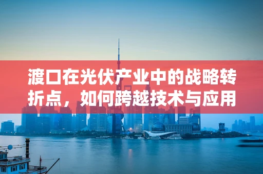 渡口在光伏产业中的战略转折点，如何跨越技术与应用鸿沟？