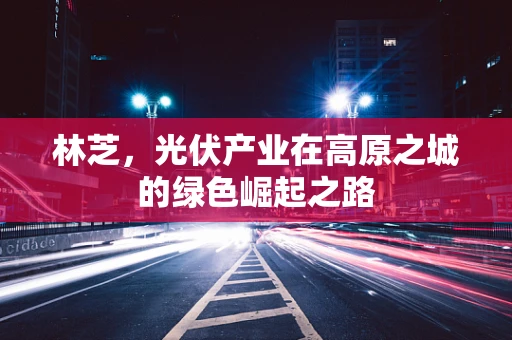 林芝，光伏产业在高原之城的绿色崛起之路