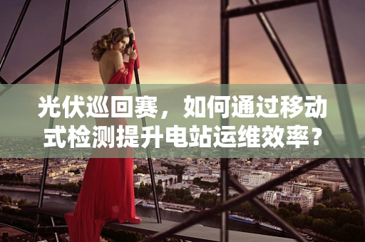 光伏巡回赛，如何通过移动式检测提升电站运维效率？