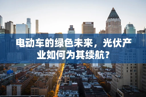 电动车的绿色未来，光伏产业如何为其续航？