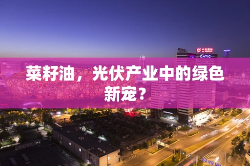 菜籽油，光伏产业中的绿色新宠？