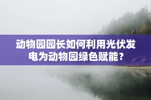 动物园园长如何利用光伏发电为动物园绿色赋能？