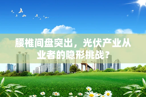 腰椎间盘突出，光伏产业从业者的隐形挑战？
