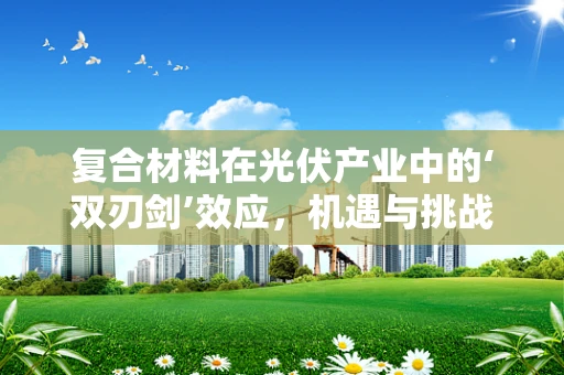 复合材料在光伏产业中的‘双刃剑’效应，机遇与挑战并存？