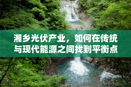 湘乡光伏产业，如何在传统与现代能源之间找到平衡点？