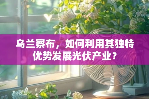 乌兰察布，如何利用其独特优势发展光伏产业？