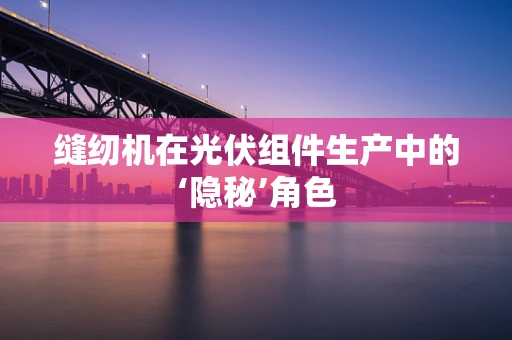 缝纫机在光伏组件生产中的‘隐秘’角色