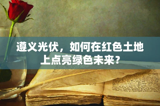 遵义光伏，如何在红色土地上点亮绿色未来？