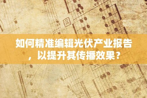如何精准编辑光伏产业报告，以提升其传播效果？