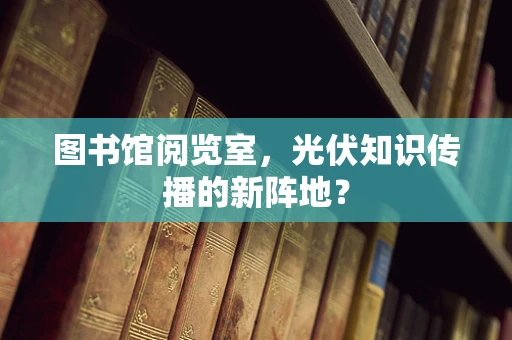 图书馆阅览室，光伏知识传播的新阵地？