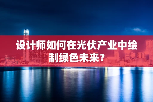 设计师如何在光伏产业中绘制绿色未来？