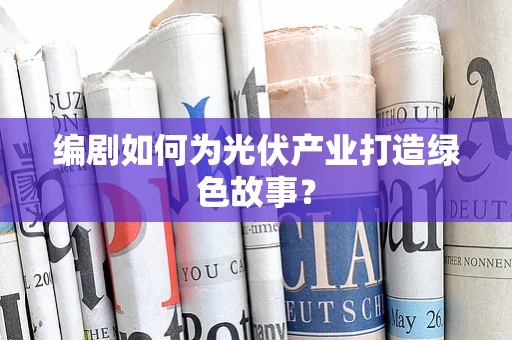 编剧如何为光伏产业打造绿色故事？