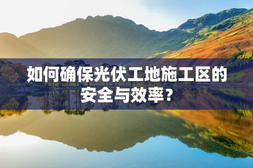 如何确保光伏工地施工区的安全与效率？