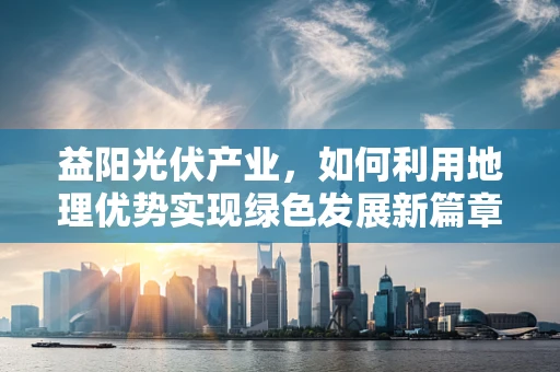益阳光伏产业，如何利用地理优势实现绿色发展新篇章？