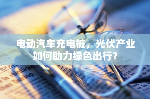 电动汽车充电桩，光伏产业如何助力绿色出行？
